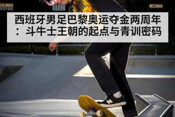西班牙男足巴黎奥运夺金两周年：斗牛士王朝的起点与青训密码